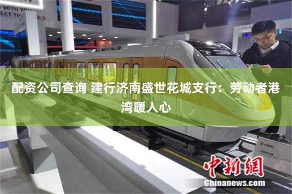 配资公司查询 建行济南盛世花城支行：劳动者港湾暖人心