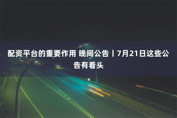 配资平台的重要作用 晚间公告丨7月21日这些公告有看头