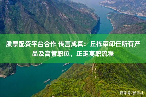 股票配资平台合作 传言成真：丘栋荣卸任所有产品及高管职位，正走离职流程