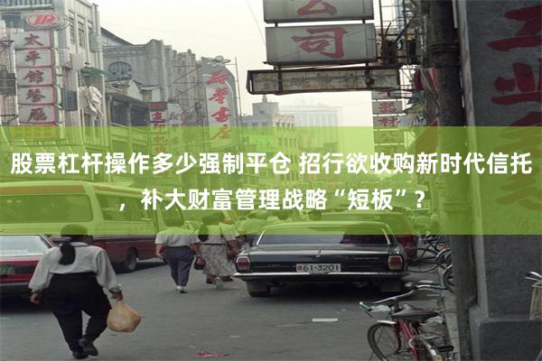 股票杠杆操作多少强制平仓 招行欲收购新时代信托，补大财富管理战略“短板”？