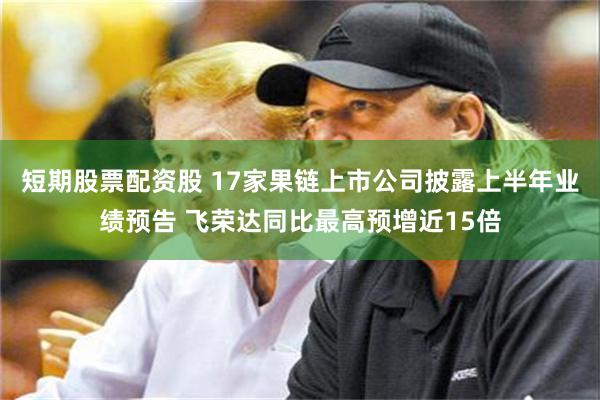 短期股票配资股 17家果链上市公司披露上半年业绩预告 飞荣达同比最高预增近15倍
