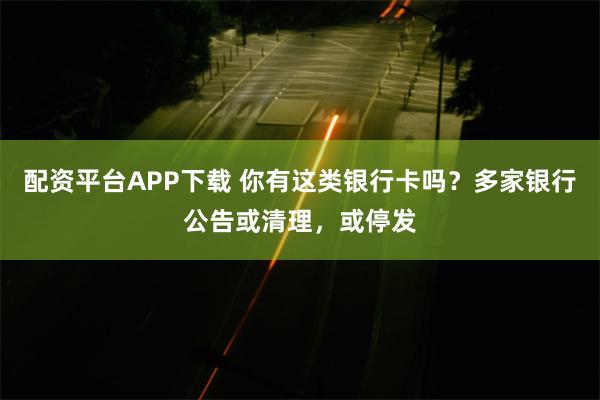 配资平台APP下载 你有这类银行卡吗？多家银行公告或清理，或停发