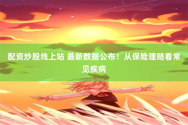 配资炒股线上站 最新数据公布！从保险理赔看常见疾病