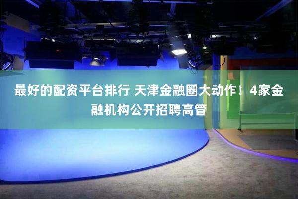 最好的配资平台排行 天津金融圈大动作！4家金融机构公开招聘高管