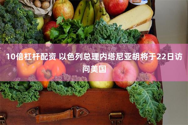 10倍杠杆配资 以色列总理内塔尼亚胡将于22日访问美国