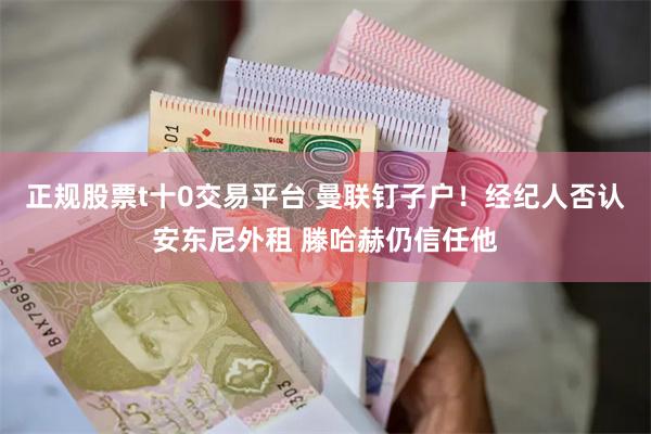 正规股票t十0交易平台 曼联钉子户！经纪人否认安东尼外租 滕哈赫仍信任他