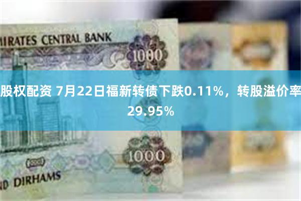 股权配资 7月22日福新转债下跌0.11%，转股溢价率29.95%