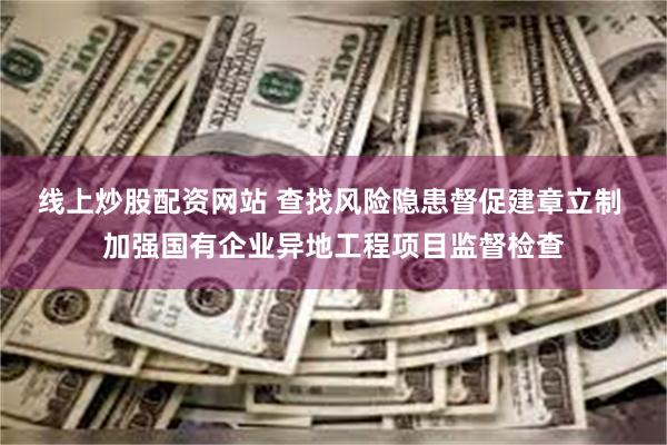 线上炒股配资网站 查找风险隐患督促建章立制 加强国有企业异地工程项目监督检查