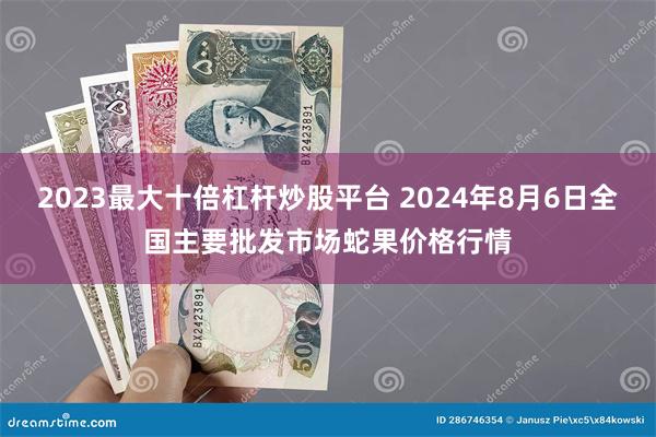 2023最大十倍杠杆炒股平台 2024年8月6日全国主要批发市场蛇果价格行情