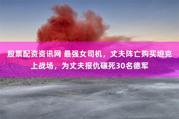 股票配资资讯网 最强女司机，丈夫阵亡购买坦克上战场，为丈夫报仇碾死30名德军