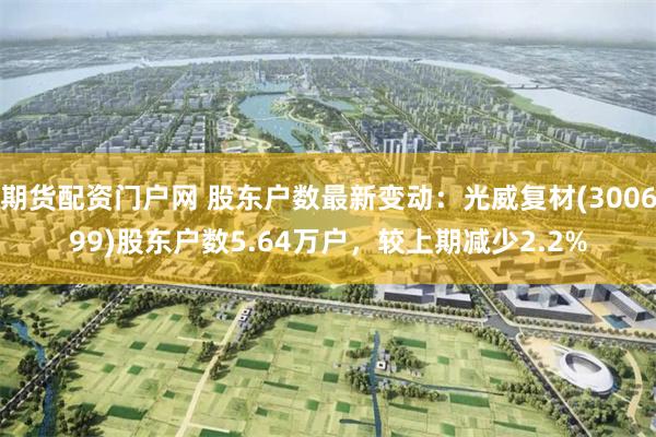 期货配资门户网 股东户数最新变动：光威复材(300699)股东户数5.64万户，较上期减少2.2%