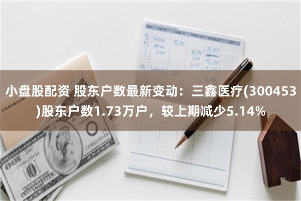 小盘股配资 股东户数最新变动：三鑫医疗(300453)股东户数1.73万户，较上期减少5.14%