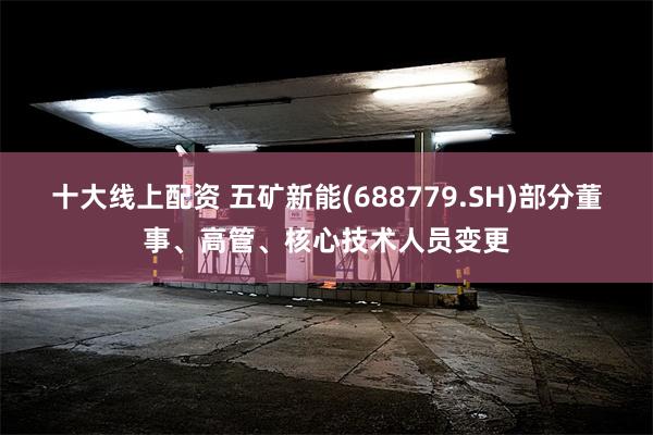 十大线上配资 五矿新能(688779.SH)部分董事、高管、核心技术人员变更