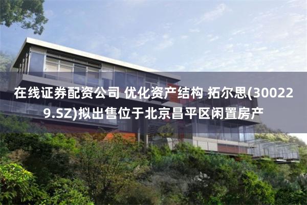 在线证券配资公司 优化资产结构 拓尔思(300229.SZ)拟出售位于北京昌平区闲置房产