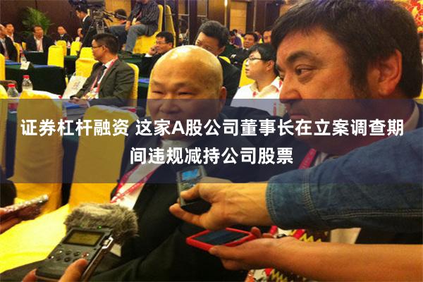 证券杠杆融资 这家A股公司董事长在立案调查期间违规减持公司股票