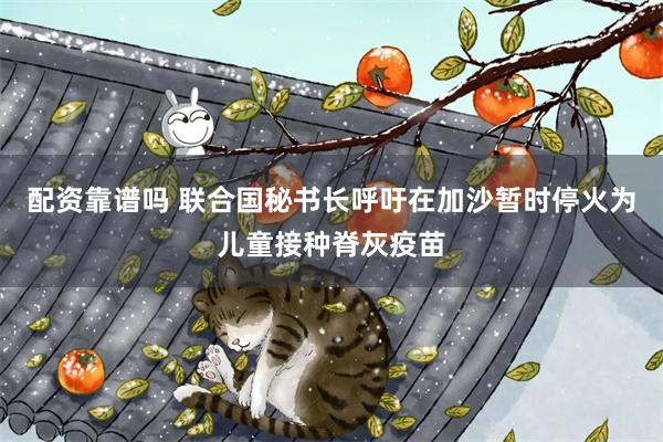 配资靠谱吗 联合国秘书长呼吁在加沙暂时停火为儿童接种脊灰疫苗