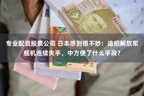 专业配资股票公司 日本感到很不妙：追拍解放军舰机连续失手，中方使了什么手段？