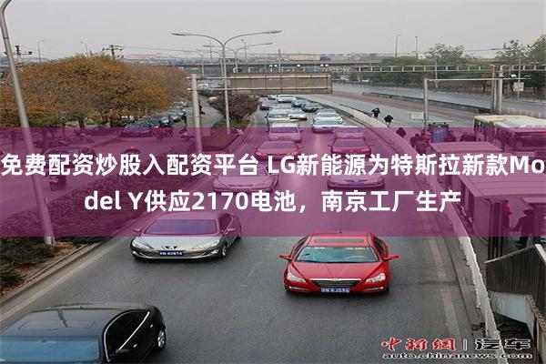 免费配资炒股入配资平台 LG新能源为特斯拉新款Model Y供应2170电池，南京工厂生产