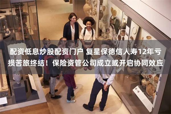 配资低息炒股配资门户 复星保德信人寿12年亏损苦旅终结！保险资管公司成立或开启协同效应