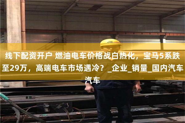 线下配资开户 燃油电车价格战白热化，宝马5系跌至29万，高端电车市场遇冷？_企业_销量_国内汽车