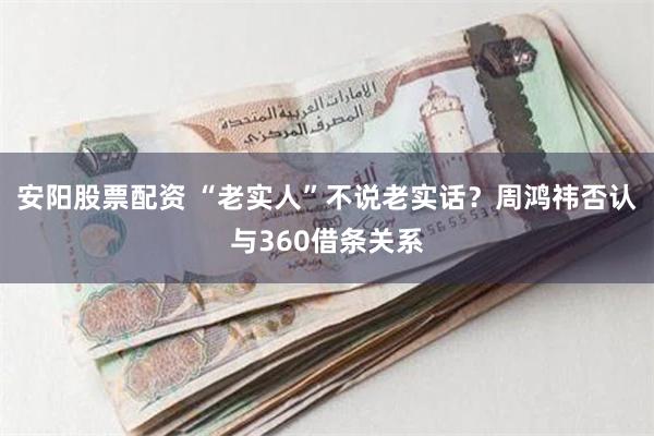 安阳股票配资 “老实人”不说老实话？周鸿祎否认与360借条关系