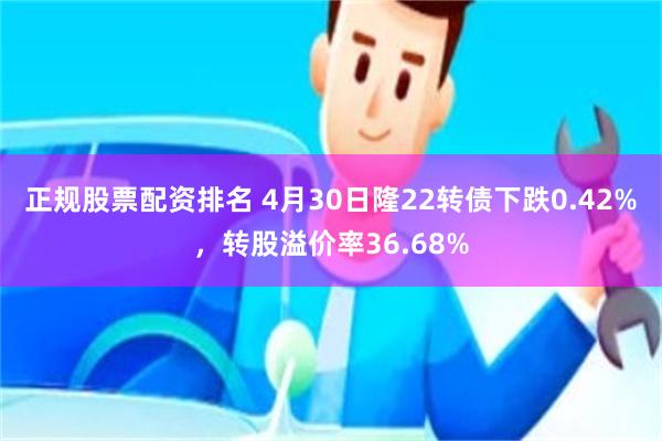 正规股票配资排名 4月30日隆22转债下跌0.42%，转股溢价率36.68%