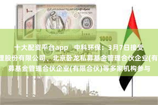 十大配资平台app   中科环保：3月7日接受机构调研，银华基金管理股份有限公司、北京卧龙私募基金管理合伙企业(有限合伙)等多家机构参与