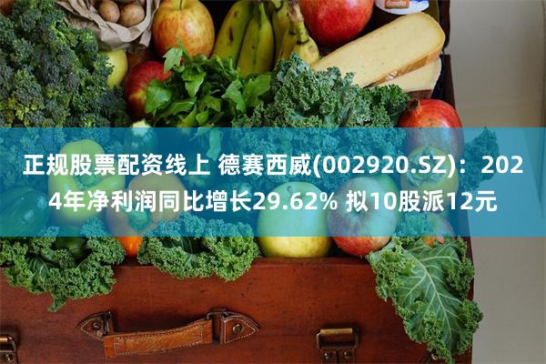 正规股票配资线上 德赛西威(002920.SZ)：2024年净利润同比增长29.62% 拟10股派12元