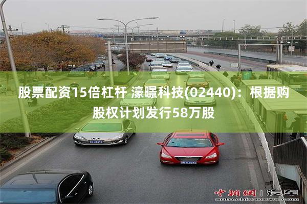 股票配资15倍杠杆 濠暻科技(02440)：根据购股权计划发行58万股