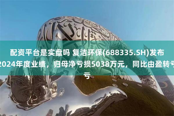 配资平台是实盘吗 复洁环保(688335.SH)发布2024年度业绩，归母净亏损5038万元，同比由盈转亏