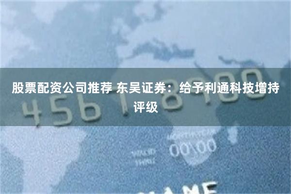 股票配资公司推荐 东吴证券：给予利通科技增持评级