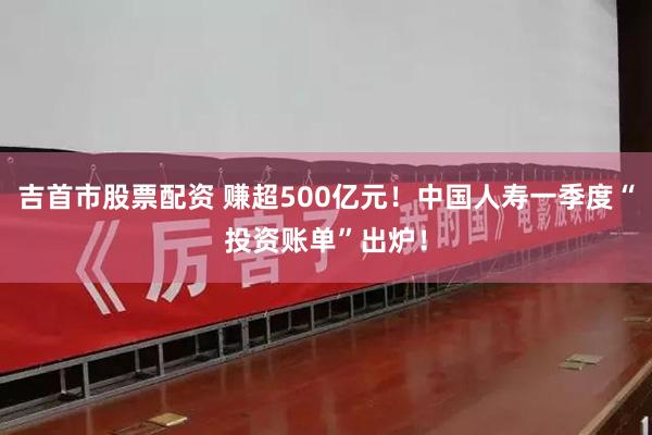 吉首市股票配资 赚超500亿元！中国人寿一季度“投资账单”出炉！