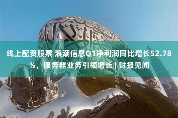 线上配资股票 浪潮信息Q1净利润同比增长52.78%，服务器业务引领增长 | 财报见闻