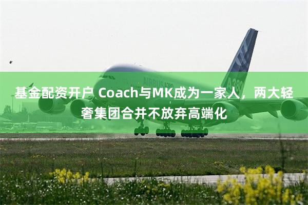 基金配资开户 Coach与MK成为一家人，两大轻奢集团合并不放弃高端化