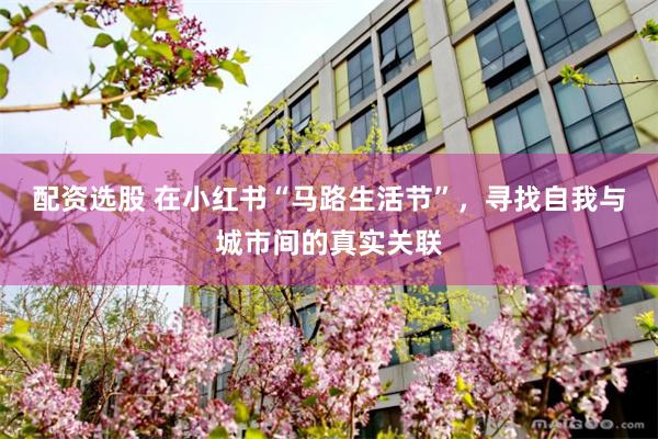 配资选股 在小红书“马路生活节”，寻找自我与城市间的真实关联