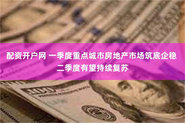 配资开户网 一季度重点城市房地产市场筑底企稳 二季度有望持续复苏