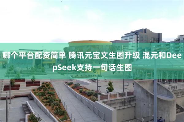 哪个平台配资简单 腾讯元宝文生图升级 混元和DeepSeek支持一句话生图