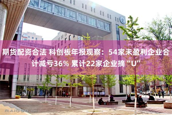 期货配资合法 科创板年报观察：54家未盈利企业合计减亏36% 累计22家企业摘“U”
