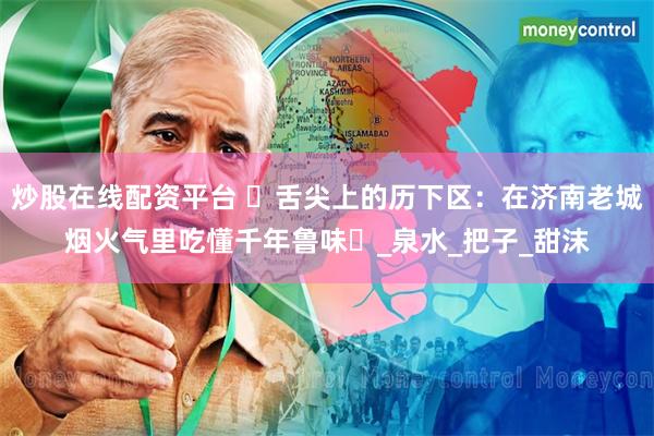 炒股在线配资平台 ‌舌尖上的历下区：在济南老城烟火气里吃懂千年鲁味‌_泉水_把子_甜沫