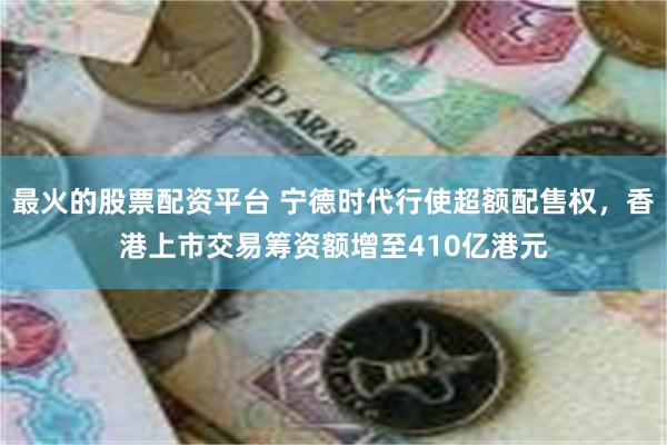 最火的股票配资平台 宁德时代行使超额配售权，香港上市交易筹资额增至410亿港元