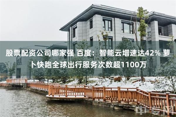 股票配资公司哪家强 百度：智能云增速达42% 萝卜快跑全球出行服务次数超1100万