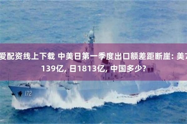 爱配资线上下载 中美日第一季度出口额差距断崖: 美7139亿, 日1813亿, 中国多少?
