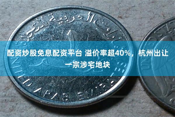 配资炒股免息配资平台 溢价率超40%，杭州出让一宗涉宅地块