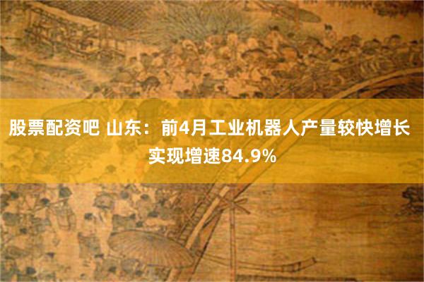 股票配资吧 山东：前4月工业机器人产量较快增长 实现增速84.9%