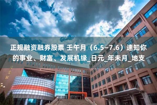 正规融资融券股票 壬午月（6.5—7.6）速知你的事业、财富、发展机缘_日元_年未月_地支