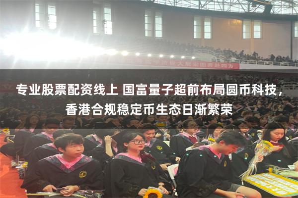 专业股票配资线上 国富量子超前布局圆币科技，香港合规稳定币生态日渐繁荣