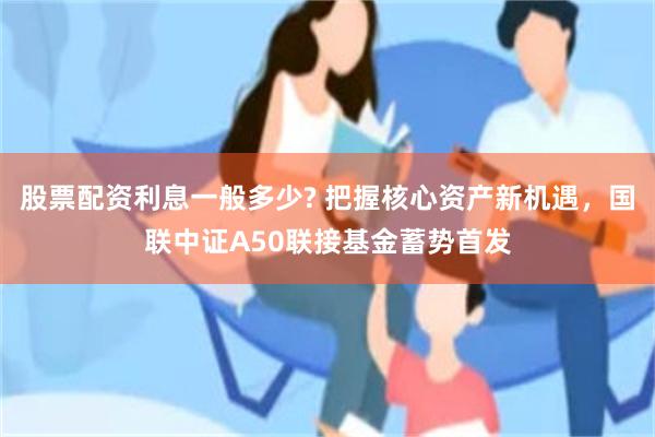 股票配资利息一般多少? 把握核心资产新机遇，国联中证A50联接基金蓄势首发
