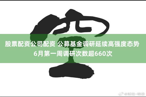 股票配资公司配资 公募基金调研延续高强度态势 6月第一周调研次数超660次