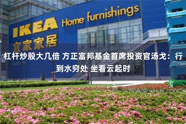 杠杆炒股大几倍 方正富邦基金首席投资官汤戈：行到水穷处 坐看云起时
