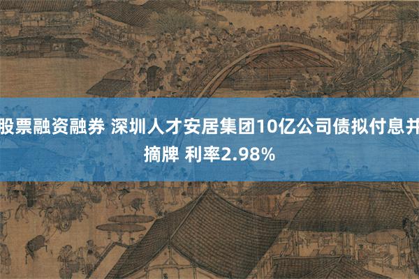 股票融资融券 深圳人才安居集团10亿公司债拟付息并摘牌 利率2.98%